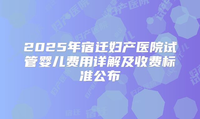 2025年宿迁妇产医院试管婴儿费用详解及收费标准公布