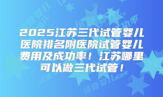 2025江苏三代试管婴儿医院排名附医院试管婴儿费用及成功率！江苏哪里可以做三代试管！