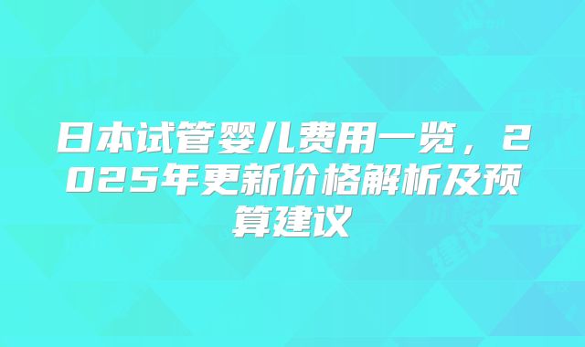 日本试管婴儿费用一览,2025年更新价格解析及预算建议