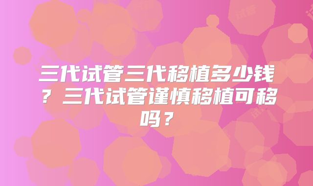 三代试管三代移植多少钱？三代试管谨慎移植可移吗？