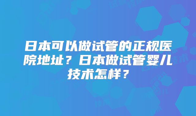 日本可以做试管的正规医院地址?日本做试管婴儿技术怎样?