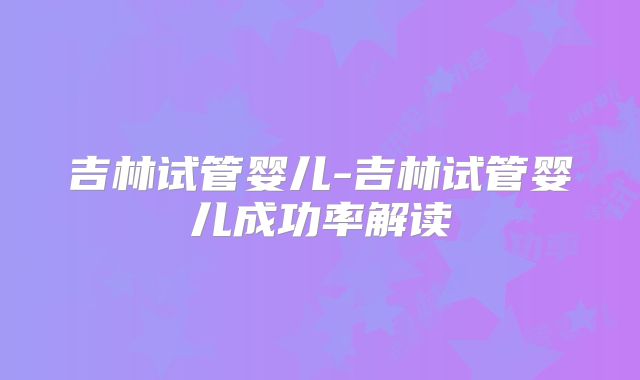 吉林试管婴儿-吉林试管婴儿成功率解读