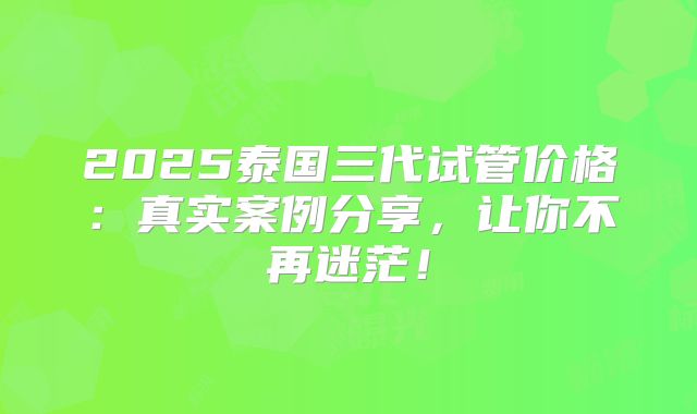 2025泰国三代试管价格：真实案例分享，让你不再迷茫！