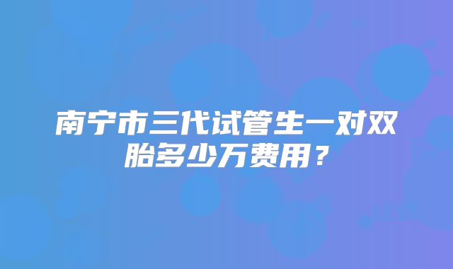 南宁市三代试管生一对双胎多少万费用?