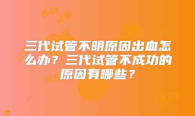 三代试管不明原因出血怎么办?三代试管不成功的原因有哪些?