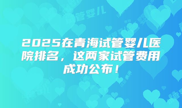 2025在青海试管婴儿医院排名,这两家试管费用成功公布!