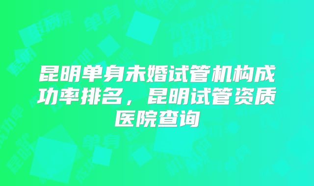 昆明单身未婚试管机构成功率排名,昆明试管资质医院查询