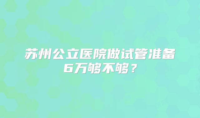 苏州公立医院做试管准备6万够不够?