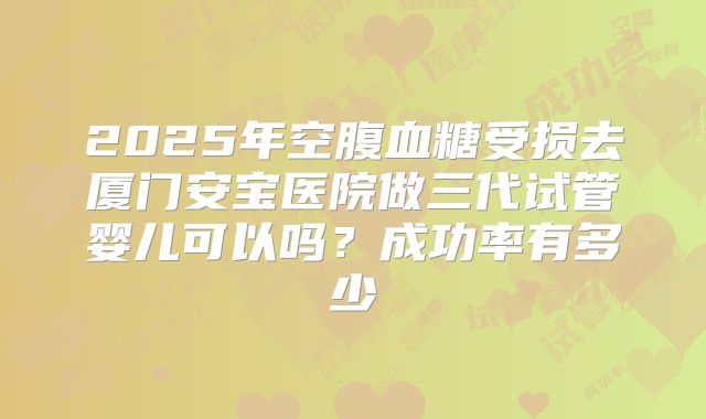 2025年空腹血糖受损去厦门安宝医院做三代试管婴儿可以吗？成功率有多少