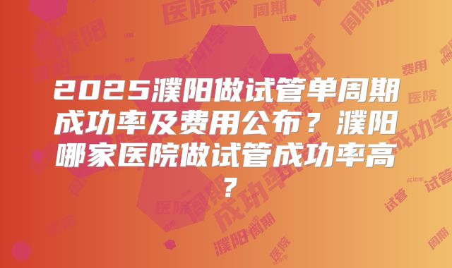 2025濮阳做试管单周期成功率及费用公布?濮阳哪家医院做试管成功率高?