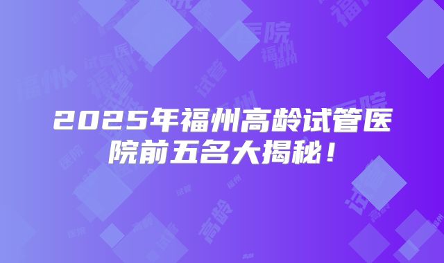 2025年福州高龄试管医院前五名大揭秘！