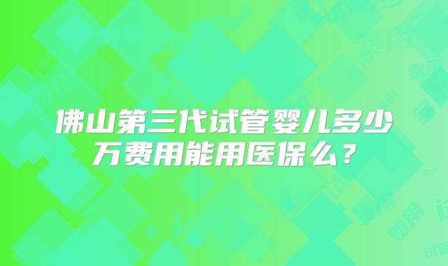 佛山第三代试管婴儿多少万费用能用医保么？