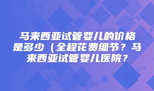马来西亚试管婴儿的价格是多少(全程花费细节?马来西亚试管婴儿医院?