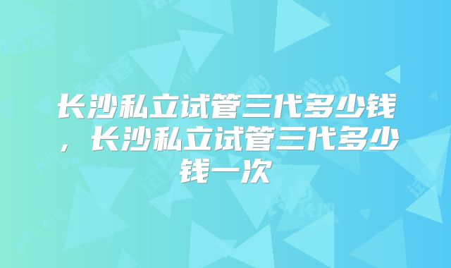 长沙私立试管三代多少钱，长沙私立试管三代多少钱一次