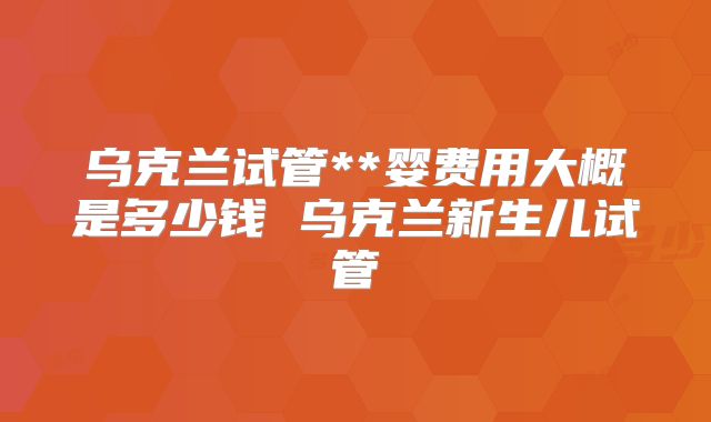 乌克兰试管**婴费用大概是多少钱 乌克兰新生儿试管