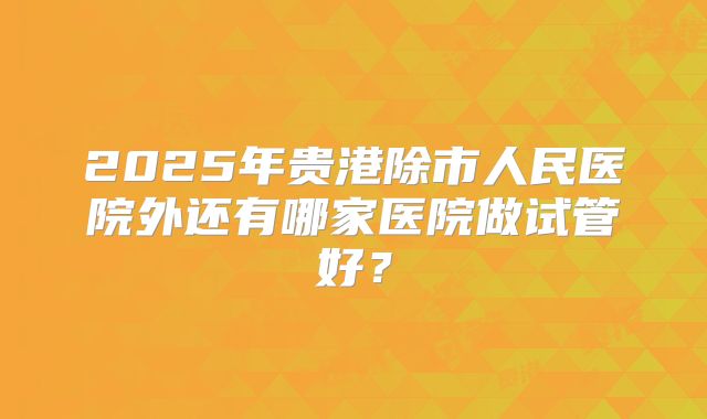2025年贵港除市人民医院外还有哪家医院做试管好？