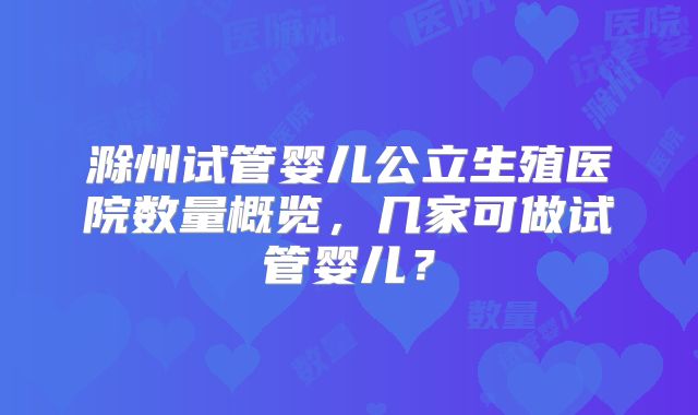 滁州试管婴儿公立生殖医院数量概览，几家可做试管婴儿？