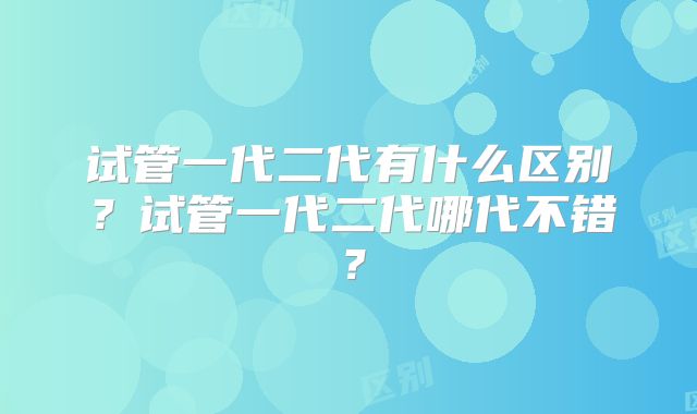 试管一代二代有什么区别？试管一代二代哪代不错？