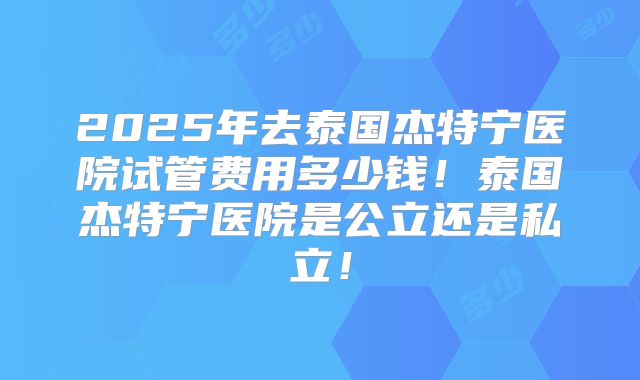 2025年去泰国杰特宁医院试管费用多少钱！泰国杰特宁医院是公立还是私立！