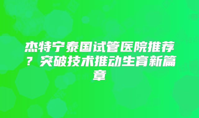 杰特宁泰国试管医院推荐？突破技术推动生育新篇章