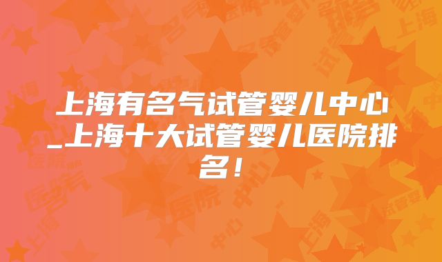 上海有名气试管婴儿中心_上海十大试管婴儿医院排名！