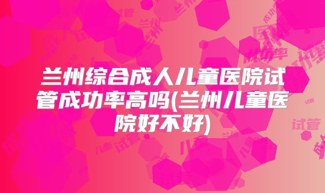 兰州综合成人儿童医院试管成功率高吗(兰州儿童医院好不好)