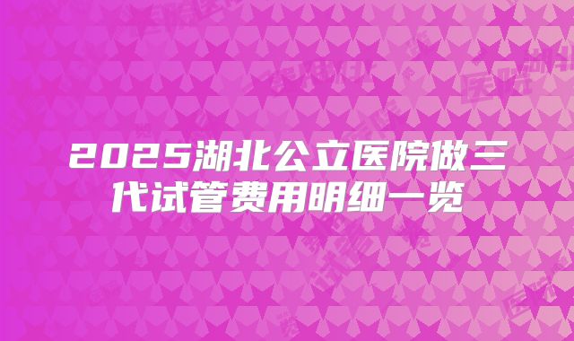2025湖北公立医院做三代试管费用明细一览