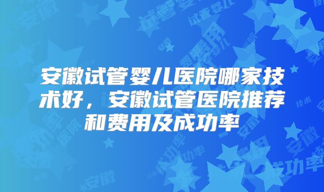 安徽试管婴儿医院哪家技术好，安徽试管医院推荐和费用及成功率
