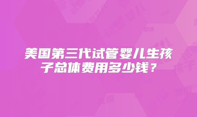 美国第三代试管婴儿生孩子总体费用多少钱？