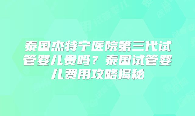 泰国杰特宁医院第三代试管婴儿贵吗？泰国试管婴儿费用攻略揭秘