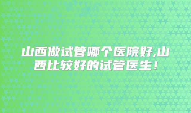 山西做试管哪个医院好,山西比较好的试管医生!