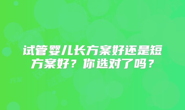 试管婴儿长方案好还是短方案好？你选对了吗？