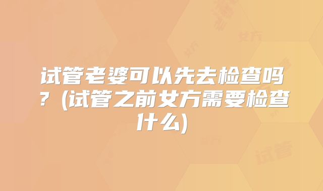 试管老婆可以先去检查吗？(试管之前女方需要检查什么)
