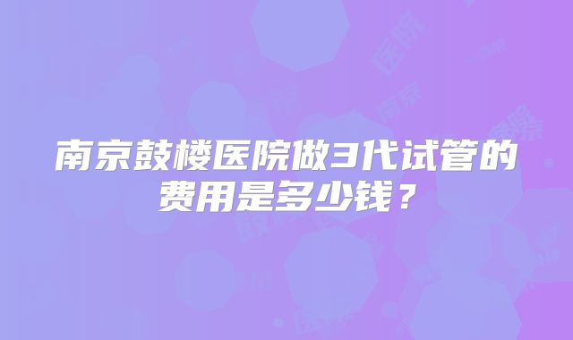南京鼓楼医院做3代试管的费用是多少钱？