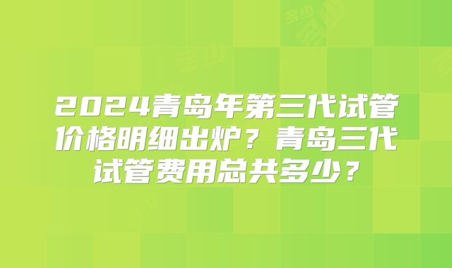2024青岛年第三代试管价格明细出炉?青岛三代试管费用总共多少?