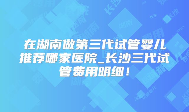 在湖南做第三代试管婴儿推荐哪家医院_长沙三代试管费用明细!