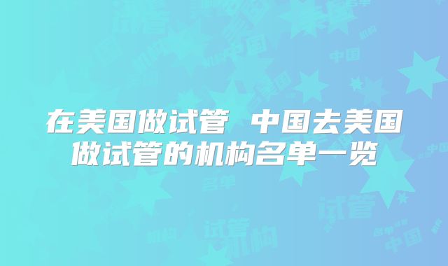 在美国做试管 中国去美国做试管的机构名单一览