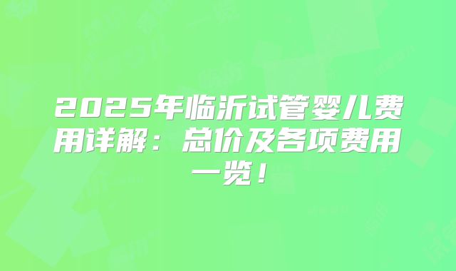 2025年临沂试管婴儿费用详解：总价及各项费用一览！