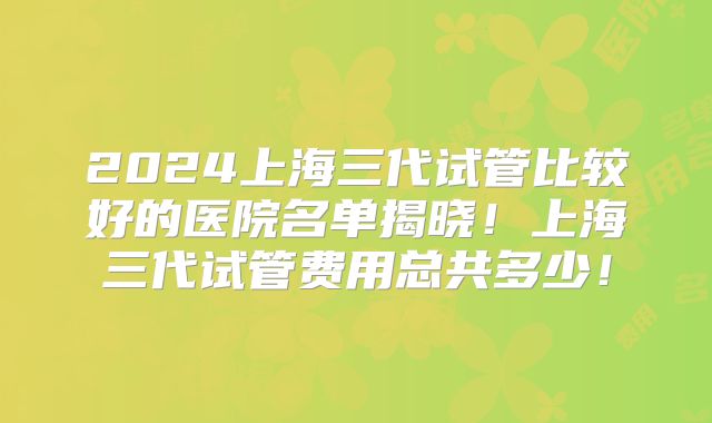 2024上海三代试管比较好的医院名单揭晓!上海三代试管费用总共多少!