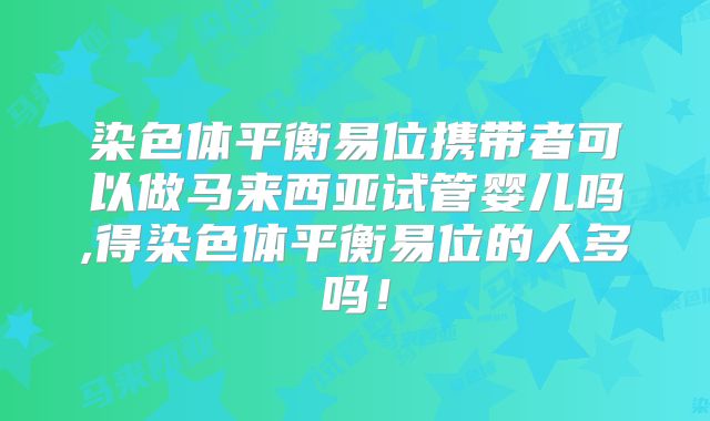 染色体平衡易位携带者可以做马来西亚试管婴儿吗,得染色体平衡易位的人多吗！