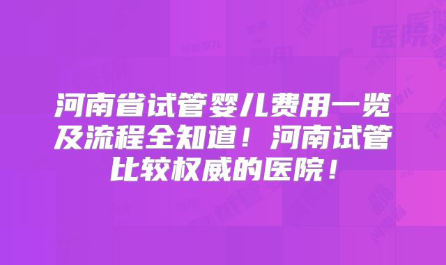 河南省试管婴儿费用一览及流程全知道!河南试管比较权威的医院!