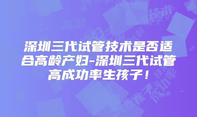 深圳三代试管技术是否适合高龄产妇-深圳三代试管高成功率生孩子！