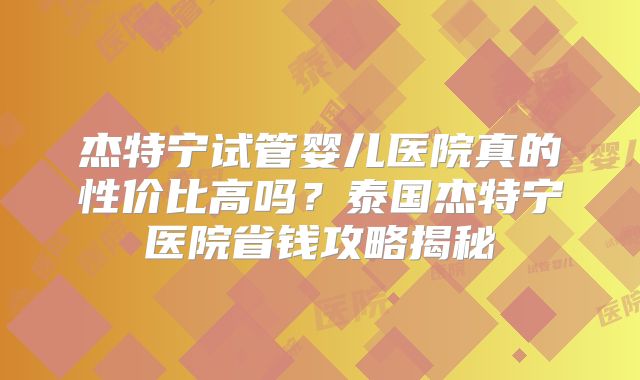 杰特宁试管婴儿医院真的性价比高吗？泰国杰特宁医院省钱攻略揭秘