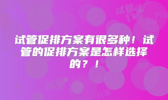 试管促排方案有很多种！试管的促排方案是怎样选择的？！