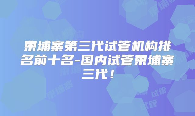 柬埔寨第三代试管机构排名前十名-国内试管柬埔寨三代！
