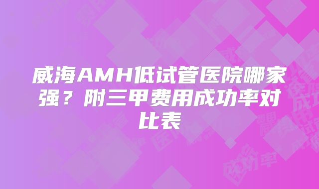 威海AMH低试管医院哪家强？附三甲费用成功率对比表