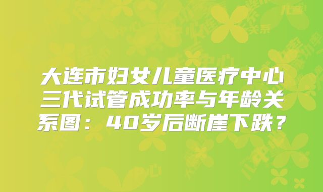 大连市妇女儿童医疗中心三代试管成功率与年龄关系图：40岁后断崖下跌？