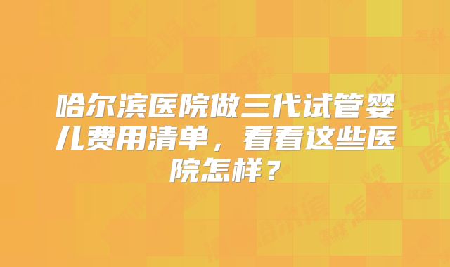 哈尔滨医院做三代试管婴儿费用清单,看看这些医院怎样?