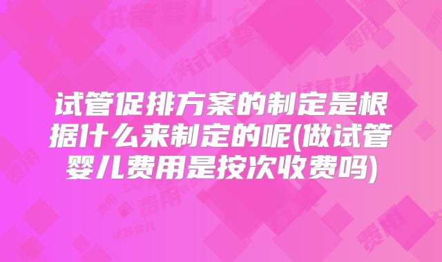 试管促排方案的制定是根据什么来制定的呢(做试管婴儿费用是按次收费吗)