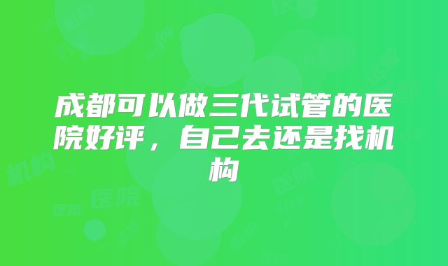 成都可以做三代试管的医院好评,自己去还是找机构